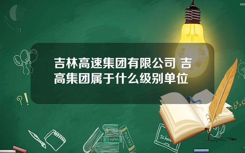 吉林高速集团有限公司 吉高集团属于什么级别单位